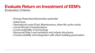 Evaluate Return on Investment of EEM’s
Evaluation Criteria
- Energy Reduction/Generation potential
- Initial Cost
- Operational costs (Fuel, Maintenance, other life cycle costs)
- Local Climate Considerations
- Local availability of technology
- Seasonal/Daily Load variations and rebate structures
- Constructability and integration with other building parameters
 