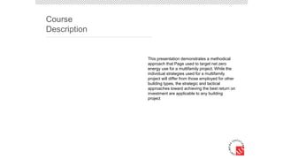 This presentation demonstrates a methodical
approach that Page used to target net zero
energy use for a multifamily project. While the
individual strategies used for a multifamily
project will differ from those employed for other
building types, the strategic and tactical
approaches toward achieving the best return on
investment are applicable to any building
project
Course
Description
 