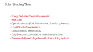Solar Shading/Gain
- Energy Reduction/Generation potential
- Initial Cost
- Operational costs (Fuel, Maintenance, other life cycle costs)
- Local Climate Considerations
- Local availability of technology
- Daily/Seasonal Load variations and rebate structures
- Constructability and integration with other building systems
 