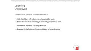 Learning
Objectives
1. Help their Client define their energy/sustainability goals.
2. Know who to include in a energy/sustainability programming team.
3. Create a list of Energy Efficiency Measures
4. Evaluate EEM’s Return on Investment based on several metrics
At the end of the this course, participants will be able to:
 