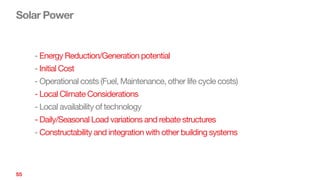 Solar Power
55
- Energy Reduction/Generation potential
- Initial Cost
- Operational costs (Fuel, Maintenance, other life cycle costs)
- Local Climate Considerations
- Local availability of technology
- Daily/Seasonal Load variations and rebate structures
- Constructability and integration with other building systems
 