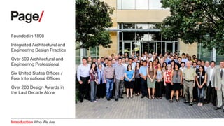 Introduction Who We Are
Founded in 1898
Integrated Architectural and
Engineering Design Practice
Over 500 Architectural and
Engineering Professional
Six United States Offices /
Four International Offices
Over 200 Design Awards in
the Last Decade Alone
Page Southerland Page, Inc.
Austin, Texas
Architecture
Engineering
Interiors
Planning
Consulting
 Commissioning
 Lab Planning
 Programming
 Sustainability
 