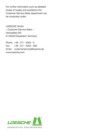 For further information such as detailed
scope of supply and quotations the
Customer Service Sales department can
be contacted under:
LOESCHE GmbH
– Customer Service Sales –
Hansaallee 243
D-40549 Düsseldorf, Germany
Phone 	 +49 - 211 - 5353 - 0
Fax 	 +49 - 211 - 5353 - 500
Email 	 customerservice@loesche.de
www.loesche.com
 