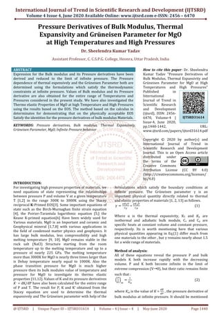 International Journal of Trend in Scientific Research and Development (IJTSRD)
Volume 4 Issue 4, June 2020
@ IJTSRD | Unique Paper ID – IJTSRD31614
Pressure Derivatives
Expansivity a
at High Temperatures
Assistant Professor, C. C.S.P.G.
ABSTRACT
Expression for the Bulk modulus and its Pressure derivatives have been
derived and reduced to the limit of infinite pressure. The Pressure
dependence of thermal expensively and the Grüneisen Parameter both are
determined using the formulations which satisf
constraints at infinite pressure. Values of Bulk modulus and its Pressure
derivative are also obtained for the entire range of Temperatures and
Pressures considered in the present study. We have also investigated the
Thermo elastic Properties of MgO at high Temperature and High Pressures
using the results based on the EOS. The method based on the calculus in
determinates for demonstrating that on the physically acceptable EOS
Satisfy the identities for the pressure derivatives of bulk mo
KEYWORDS: Pressure derivatives, Bulk modulus, Thermal Expansively,
Grüneisen Parameter, MgO, Infinite Pressure behavior
INTRODUCTION:
For investigating high pressure properties of
need equations of state representing the relationships
between pressure P and volume V at a given temperature
T [1,2] in the range 300K to 3000K using the Stacey
reciprocal K-Primed EOS[3]. Some important equations of
state such as the Birch-Murnaghan finite strain equation
[4], the Poirier-Tarantula logarithmic equation [5,] the
Keane K-primed equation[6] Have been widely used for
Various materials. MgO is an Important and ceramic and
Geophysical mineral [1,7,8] with various applications in
the field of condensed matter physics and geophysics. It
has large bulk modulus, less compressibility and high
melting temperature [9, 10]. MgO remains stable
rock salt (NaCl) Structure starting from the room
temperature up to the melting temperature and up to a
pressure of nearly 225 GPa. The melting temperature
more than 3000K for MgO is nearly three times larger than
is Debay temperature nearly equal to 1000K.
phase transition pressure for MgO is
pressure then its bulk modules value of temperature and
pressure for MgO to investigate its thermo elastic
properties [11,12]. Values of K and its pressure derivatives
‫ܭ‬,
= dK/dP have also been calculated for the entire range
of P and T. The result for P, K and K’ obtained from the
Stacey equation are used to determine the thermal
expansively and The Grüneisen parameter with help of the
International Journal of Trend in Scientific Research and Development (IJTSRD)
2020 Available Online: www.ijtsrd.com e-ISSN: 2456
31614 | Volume – 4 | Issue – 4 | May-June 2020
Pressure Derivatives of Bulk Modulus, Thermal
and Grüneisen Parameter for
High Temperatures and High Pressures
Dr. Sheelendra Kumar Yadav
Assistant Professor, C. C.S.P.G. College, Heonra, Uttar Pradesh, India
Expression for the Bulk modulus and its Pressure derivatives have been
derived and reduced to the limit of infinite pressure. The Pressure
dependence of thermal expensively and the Grüneisen Parameter both are
determined using the formulations which satisfy the thermodynamic
constraints at infinite pressure. Values of Bulk modulus and its Pressure
derivative are also obtained for the entire range of Temperatures and
Pressures considered in the present study. We have also investigated the
erties of MgO at high Temperature and High Pressures
The method based on the calculus in
determinates for demonstrating that on the physically acceptable EOS
Satisfy the identities for the pressure derivatives of bulk modulus Materials.
Pressure derivatives, Bulk modulus, Thermal Expansively,
Parameter, MgO, Infinite Pressure behavior
How to cite this paper
Kumar Yadav "Pressure Derivatives of
Bulk Modulus, Thermal Expansivity and
Grüneisen Parameter for MgO at High
Temperatures and High Pressures"
Published in
International
Journal of Trend in
Scientific Research
and Developm
(ijtsrd), ISSN: 2456
6470, Volume
Issue-4, June 2020,
pp.1440-1442, URL:
www.ijtsrd.com/papers/ijtsrd31614.pdf
Copyright © 20
International Journal of Trend in
Scientific Research and Development
Journal. This is an Open Access article
distributed under
the terms of the
Creative Commons
Attribution License (CC BY 4.0)
(http://creativecommons.org/licenses/
by/4.0)
For investigating high pressure properties of materials, we
need equations of state representing the relationships
between pressure P and volume V at a given temperature
K using the Stacey
Primed EOS[3]. Some important equations of
Murnaghan finite strain equation
Tarantula logarithmic equation [5,] the
Have been widely used for
als. MgO is an Important and ceramic and
with various applications in
the field of condensed matter physics and geophysics. It
has large bulk modulus, less compressibility and high
melting temperature [9, 10]. MgO remains stable in the
rock salt (NaCl) Structure starting from the room
temperature up to the melting temperature and up to a
pressure of nearly 225 GPa. The melting temperature
more than 3000K for MgO is nearly three times larger than
to 1000K. Also the
phase transition pressure for MgO is much higher
pressure then its bulk modules value of temperature and
pressure for MgO to investigate its thermo elastic
[11,12]. Values of K and its pressure derivatives
been calculated for the entire range
P, K and K’ obtained from the
Stacey equation are used to determine the thermal
The Grüneisen parameter with help of the
formulations which satisfy the bou
infinite pressure. The Grüneisen parameter
important physical quantity directly related to thermal
and elastic properties of materials [1, 2, 13] as follows.
ߛ ൌ
ఈ௄೅௏
஼ೇ
=
ఈ௄ೄ௏
஼ು
Where α is the thermal expan
isothermal and adiabatic bulk module, C
specific heats at constant volume and constant pressure,
respectively. Its is worth mentioning here that various
physical quantities appearing in Eq.(1) differ much from
one materials to the other , but γ remains nearly about 1.5
for a wide range of materials.
Method of analysis:
All of these equations reveal the pressure P and bulk
models K both increase rapidly with the decreasing
volume. P and K both become infinite in the
extreme compression (V 0), but their ratio remains finite
such that :
ቀ
௉
௄
ቁ
∞
ൌ
ଵ
௄∞
,
where	‫ܭ‬∞	
,
is the value of ‫ܭ‬,
=	
bulk modulus at infinite pressure. It should be mentioned
International Journal of Trend in Scientific Research and Development (IJTSRD)
ISSN: 2456 – 6470
2020 Page 1440
f Bulk Modulus, Thermal
for MgO
nd High Pressures
, India
How to cite this paper: Dr. Sheelendra
Kumar Yadav "Pressure Derivatives of
Bulk Modulus, Thermal Expansivity and
Grüneisen Parameter for MgO at High
Temperatures and High Pressures"
Published in
International
Journal of Trend in
Scientific Research
and Development
(ijtsrd), ISSN: 2456-
6470, Volume-4 |
4, June 2020,
1442, URL:
www.ijtsrd.com/papers/ijtsrd31614.pdf
Copyright © 2020 by author(s) and
International Journal of Trend in
Scientific Research and Development
Journal. This is an Open Access article
distributed under
the terms of the
Creative Commons
Attribution License (CC BY 4.0)
(http://creativecommons.org/licenses/
formulations which satisfy the boundary conditions at
Grüneisen parameter γ is an
important physical quantity directly related to thermal
and elastic properties of materials [1, 2, 13] as follows.
(1)
Where α is the thermal expansivity, KT and ‫ܭ‬ௌ are
isothermal and adiabatic bulk module, Cv and Cp are
specific heats at constant volume and constant pressure,
respectively. Its is worth mentioning here that various
physical quantities appearing in Eq.(1) differ much from
als to the other , but γ remains nearly about 1.5
for a wide range of materials.
All of these equations reveal the pressure P and bulk
models K both increase rapidly with the decreasing
volume. P and K both become infinite in the limit of
0), but their ratio remains finite
(2)
	
ௗ௄
ௗ௉
, the pressure derivative of
at infinite pressure. It should be mentioned
IJTSRD31614
 