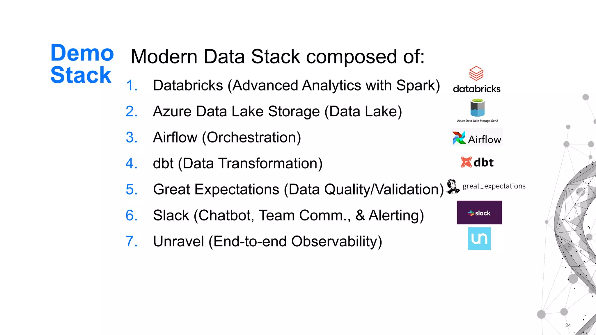 24
Modern Data Stack composed of:
1. Databricks (Advanced Analytics with Spark)
2. Azure Data Lake Storage (Data Lake)
3. Airflow (Orchestration)
4. dbt (Data Transformation)
5. Great Expectations (Data Quality/Validation)
6. Slack (Chatbot, Team Comm., & Alerting)
7. Unravel (End-to-end Observability)
Demo
Stack
 