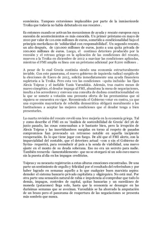 económica. Tampoco extorsiones implacables por parte de la inmisericorde
Troika que todavía no había debutado en sus rescates .
Es entonces cuando se activan los mecanismos de ayuda y rescate europeos cuya
sucesión de acontecimientos es más conocida. Un primer préstamo en mayo de
2010 por valor de 110.000 millones de euros, sometido a condicionalidad bajo el
principio merkeliano de ‘solidaridad con responsabilidad’. Un segundo rescate,
un año después, de 130.000 millones de euros, junto a una quita privada de
100.000 millones de euros. Luego, el continuo deterioro producido por la
recesión y el retraso griego en la aplicación de las condiciones del rescate,
mueven a la Troika en diciembre de 2012 a suavizar las condiciones aplicadas,
mientras el FMI amplía su línea con un préstamo adicional por 8.200 millones .
A pesar de lo cual Grecia continúa siendo una economía estructuralmente
inviable. Con este panorama, el nuevo gobierno de izquierda radical surgido de
la elecciones de Enero de 2015, solicita inmediatamente una ayuda financiera
supletoria a la Troika. Pero esta vez las condiciones –quita incluida- las fijan
Alexis Tsipras y el inefable Yanis Varoufakis. Además, tras cuatro meses de
mareo cinegético, el deudor impaga al FMI, abandona la mesa de negociaciones,
insulta a los acreedores y convoca una consulta de dudosa constitucionalidad en
la que se somete a votación una presunta oferta de los prestamistas que ni
siquiera se encuentra en vigor. Recomienda el Gobierno votar en contra, ya que
una expresión mayoritaria de rebeldía democrática obligará moralmente a las
Instituciones a aceptar las mejores condiciones que el deudor tenga a bien
presentarles.
La cuarta revisión del rescate reveló una leve mejoría en la economía griega. Tal
y como describe el FMI en su ‘Análisis de sostenibilidad de Grecia’ del 26 de
junio pasado, las cosas comenzaban a ir bastante bien, pero la irrupción de
Alexis Tsipras y las incertidumbres surgidas en torno al respeto de pasados
compromisos han provocado un retroceso notable en aquella incipiente
recuperación. Es lo que tiene jugar con fuego. De ahí que el FMI alerte, con la
imparcialidad del contable, que el deterioro actual –con o sin el Gobierno de
Syriza- requerirá, para reconducir al país a la senda de viabilidad, una nuevo
ajuste en el monto de su deuda soberana. Eso no era un secreto para nadie.
También recuerda –lamentablemente- que no se otorgará ni un solo euro nuevo
sin la puesta al día en los impagos crediticios.
Tsipras y su neocasta registrarán a estas alturas emociones encontradas. De una
parte un sentimiento de orgullo y felicidad por el resultado del referéndum y por
haber logrado en semanas aquello a lo que cualquier buen marxista aspira:
demoler el sistema bancario privado capitalista y oligárquico. No está mal. Por
otra parte una sensación natural de rabia e impotencia al comprobar que todo lo
demás, impagos, controles de capital, quitas bancarias y un sucedáneo de
moneda (patacones) llega solo, hasta que la economía se desangre en las
durísimas semanas que se avecinan. Varoufakis se ha ahorrado la amputación
de un brazo pero el panorama de reapertura de las negociaciones se presenta
más sombrío que nunca.
 