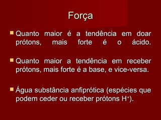 Força
 Quanto maior é a tendência em doar
 prótons, mais forte é o ácido.

 Quanto  maior a tendência em receber
 prótons, mais forte é a base, e vice-versa.

 Água
     substância anfiprótica (espécies que
 podem ceder ou receber prótons H +).
 