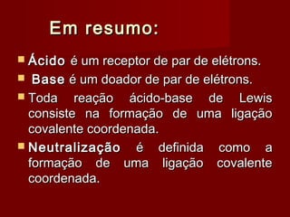 Em resumo:
 Ácido  é um receptor de par de elétrons.
 Base é um doador de par de elétrons.
 Toda    reação ácido-base de Lewis
  consiste na formação de uma ligação
  covalente coordenada.
 Neutralização    é definida como a
  formação de uma ligação covalente
  coordenada.
 