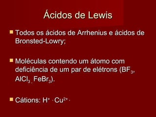 Ácidos de Lewis
 Todos os ácidos de Arrhenius e ácidos de
 Bronsted-Lowry;

 Moléculas contendo um átomo com
 deficiência de um par de elétrons (BF 3,
 AlCl3 , FeBr3).

 Cátions: H+   ,
                    Cu2+ ,
 
