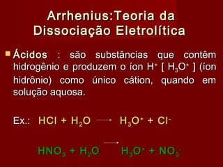 Arrhenius:Teoria da
     Dissociação Eletrolítica
 Ácidos   : são substâncias que contêm
 hidrogênio e produzem o íon H + [ H3O+ ] (íon
 hidrônio) como único cátion, quando em
 solução aquosa.

 Ex.: HCl + H 2 O       H 3 O + + Cl -


      HNO 3 + H 2 O     H 3 O + + NO 3 -
 
