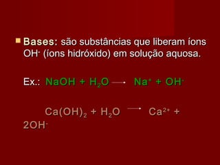  Bases: são substâncias que liberam íons
 OH- (íons hidróxido) em solução aquosa.

 Ex.: NaOH + H 2 O       Na + + OH -


    Ca(OH) 2 + H 2 O        Ca 2+ +
 2OH -
 