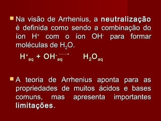  Navisão de Arrhenius, a neutralização
 é definida como sendo a combinação do
 íon H+ com o íon OH- para formar
 moléculas de H2O.
  H + aq + OH - aq   H 2 O aq


A  teoria de Arrhenius aponta para as
 propriedades de muitos ácidos e bases
 comuns, mas apresenta importantes
 limitações .
 
