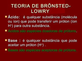 TEORIA DE BRÖNSTED-
          LOWRY
 Ácido:   é qualquer substância (molécula
  ou íon) que pode transferir um próton (íon
  H+) para outra substância.
 Ácidos são espécies doadoras de prótons .


 Base   : é qualquer substância que pode
  aceitar um próton (H+) .
 Bases são espécies aceptoras de prótons.
 