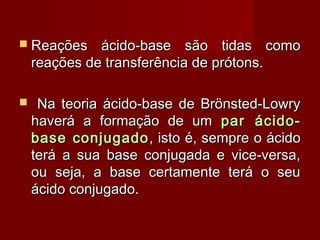  Reações     ácido-base são tidas como
    reações de transferência de prótons.

    Na teoria ácido-base de Brönsted-Lowry
    haverá a formação de um par ácido-
    base conjugado , isto é, sempre o ácido
    terá a sua base conjugada e vice-versa,
    ou seja, a base certamente terá o seu
    ácido conjugado.
 