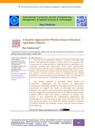 2013 International Transaction Journal of Engineering, Management, & Applied Sciences & Technologies.

International Transaction Journal of Engineering,
Management, & Applied Sciences & Technologies
http://TuEngr.com

A Security Approach for Wireless Sensor Network in
Agriculture Industry
Piya Techateerawat

a*

a

Department of Electrical and Computer Engineering, Faculty of Engineering, Thammasat University
Khlong-Luang, Pathumthani, THAILAND
ARTICLEINFO

ABSTRACT

Article history:
Received 24 April 2013
Received in revised form
20 August 2013
Accepted 26 August 2013
Available online
26 August 2013

An overview of agriculture industry is involved with large area,
farmers and agriculture products. A large scale of area requires time
consuming for collecting data to make decision on agriculture (e.g.
watering, pruning and harvesting.). From these requirements,
wireless sensor network can be a supported technology because it can
deploy distributed and construct network sharing among their group.
In general, security solution needs an experienced and skilled
specialist to set up, maintain and troubleshoot. This is a challenge for
wireless sensor network to implement in agriculture industry.

Keywords:
Security Framework;
Key Distribution;
Intrusion Detection
System

Our security approach is presented related factors and
customized configuration for the process of deployment,
maintenance, information feedback. This paper presents the security
mechanism to support the needs of self-setup and minimum
operation for wireless sensor network in agriculture industry. The
security module has automated initiate key by HKD protocol and has
Adaptive IDS to alert when threat is detected via speaker. This
system is also simplified the configuration, deployment and
maintenance by only powering on and system will then initiate the
key among the agents. As a result, this security module is proposed
to balance between the moderate security with the limited resource
and technician.
2013 INT TRANS J ENG MANAG SCI TECH.

*Corresponding author (P.Techateerawat). Tel/Fax: +66-2-5643001 Ext.3249. E-mail address:
tpiya@engr.tu.ac.th.
2013 International Transaction Journal of Engineering, Management,
& Applied Sciences & Technologies. Volume 4 No.4
ISSN 2228-9860
eISSN 1906-9642.
Online Available at http://TuEngr.com/V04/269-282.pdf

269

 