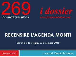 269
www.freenewsonline.it
                                       i dossier
                                       www.freefoundation.com




  RECENSIRE L’AGENDA MONTI
                 Editoriale de Il foglio, 27 dicembre 2012


3 gennaio 2012                            a cura di Renato Brunetta
 