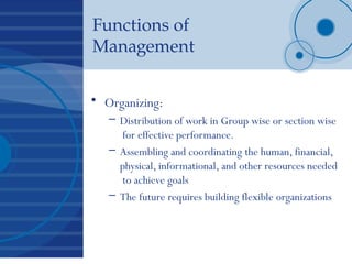 Functions of
Management
• Organizing:
– Distribution of work in Group wise or section wise
for effective performance.
– Assembling and coordinating the human, financial,
physical, informational, and other resources needed
to achieve goals
– The future requires building flexible organizations
 