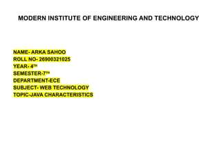 MODERN INSTITUTE OF ENGINEERING AND TECHNOLOGY
NAME- ARKA SAHOO
ROLL NO- 26900321025
YEAR- 4TH
SEMESTER-7TH
DEPARTMENT-ECE
SUBJECT- WEB TECHNOLOGY
TOPIC-JAVA CHARACTERISTICS
 