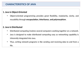 1. Java is Object-Oriented
• Object-oriented programming provides great flexibility, modularity, clarity, and
reusability through encapsulation, inheritance, and polymorphism.
2. Java Is Distributed
• Distributed computing involves several computers working together on a network.
• Java is designed to make distributed computing easy as networking capability is
inherently integrated into Java.
• Thus, writing network programs is like sending and receiving data to and from a
file.
CHARACTERISTICS OF JAVA
 
