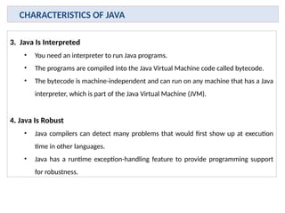 3. Java Is Interpreted
• You need an interpreter to run Java programs.
• The programs are compiled into the Java Virtual Machine code called bytecode.
• The bytecode is machine-independent and can run on any machine that has a Java
interpreter, which is part of the Java Virtual Machine (JVM).
4. Java Is Robust
• Java compilers can detect many problems that would first show up at execution
time in other languages.
• Java has a runtime exception-handling feature to provide programming support
for robustness.
CHARACTERISTICS OF JAVA
 