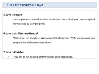 5. Java Is Secure
• Java implements several security mechanisms to protect your system against
harm caused by stray programs.
6. Java Is Architecture-Neutral
• Write once, run anywhere. With a Java Virtual Machine (JVM), you can write one
program that will run on any platform.
7. Java Is Portable
• They can be run on any platform without being recompiled.
CHARACTERISTICS OF JAVA
 