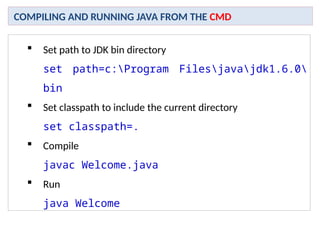  Set path to JDK bin directory
set path=c:Program Filesjavajdk1.6.0
bin
 Set classpath to include the current directory
set classpath=.
 Compile
javac Welcome.java
 Run
java Welcome
COMPILING AND RUNNING JAVA FROM THE CMD
 