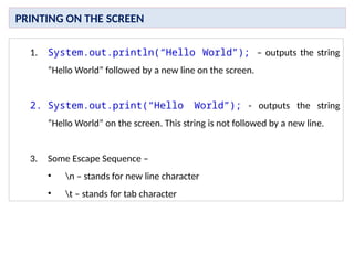 1. System.out.println(“Hello World”); – outputs the string
“Hello World” followed by a new line on the screen.
2. System.out.print(“Hello World”); - outputs the string
“Hello World” on the screen. This string is not followed by a new line.
3. Some Escape Sequence –
• n – stands for new line character
• t – stands for tab character
PRINTING ON THE SCREEN
 