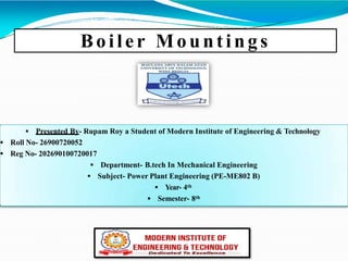 Boiler Mount ing s
 Presented By- Rupam Roy a Student of Modern Institute of Engineering & Technology
 Roll No- 26900720052
 Reg No- 202690100720017
 Department- B.tech In Mechanical Engineering
 Subject- Power Plant Engineering (PE-ME802 B)
 Year- 4th
 Semester- 8th
 