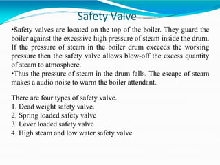 Safety Valve
•Safety valves are located on the top of the boiler. They guard the
boiler against the excessive high pressure of steam inside the drum.
If the pressure of steam in the boiler drum exceeds the working
pressure then the safety valve allows blow-off the excess quantity
of steam to atmosphere.
•Thus the pressure of steam in the drum falls. The escape of steam
makes a audio noise to warm the boiler attendant.
There are four types of safety valve.
1. Dead weight safety valve.
2. Spring loaded safety valve
3. Lever loaded safety valve
4. High steam and low water safety valve
 