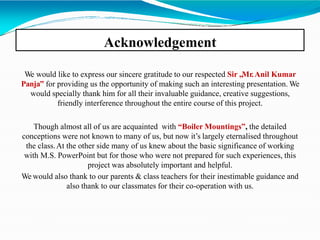 Acknowledgement
We would like to express our sincere gratitude to our respected Sir „Mr.Anil Kumar
Panja‟ for providing us the opportunity of making such an interesting presentation. We
would specially thank him for all their invaluable guidance, creative suggestions,
friendly interference throughout the entire course of this project.
Though almost all of us are acquainted with “Boiler Mountings”, the detailed
conceptions were not known to many of us, but now it’s largely eternalised throughout
the class.At the other side many of us knew about the basic significance of working
with M.S. PowerPoint but for those who were not prepared for such experiences, this
project was absolutely important and helpful.
We would also thank to our parents & class teachers for their inestimable guidance and
also thank to our classmates for their co-operation with us.
 