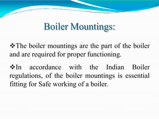 Boiler Mountings:
The boiler mountings are the part of the boiler
and are required for proper functioning.
In accordance with the Indian Boiler
regulations, of the boiler mountings is essential
fitting for Safe working of a boiler.
 