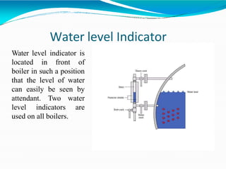 Water level Indicator
Water level indicator is
located in front of
boiler in such a position
that the level of water
can easily be seen by
attendant. Two water
level indicators are
used on all boilers.
 