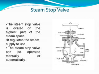 Steam Stop Valve
•The steam stop valve
is located
highest part
on the
of the
steam space
•It regulates the steam
supply to use.
• The steam stop valve
can be operated
or
manually
automatically.
 