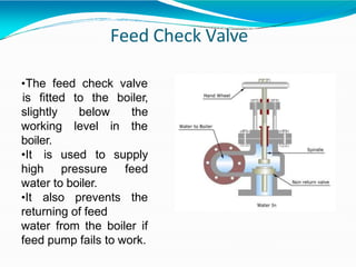 Feed Check Valve
•The feed check valve
is fitted to the boiler,
the
below
level in the
slightly
working
boiler.
•It is used
high pressure
to supply
feed
water to boiler.
•It also prevents the
returning of feed
water from the boiler if
feed pump fails to work.
 