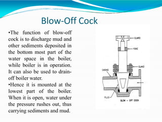 Blow-Off Cock
•The function of blow-off
cock is to discharge mud and
other sediments deposited in
the bottom most part of the
water space in the boiler,
while boiler is in operation.
It can also be used to drain-
off boiler water.
•Hence it is mounted at the
lowest part of the boiler.
When it is open, water under
the pressure rushes out, thus
carrying sediments and mud.
 