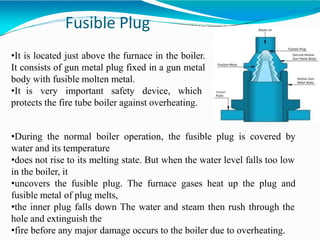 Fusible Plug
•It is located just above the furnace in the boiler.
It consists of gun metal plug fixed in a gun metal
body with fusible molten metal.
•It is very important safety device, which
protects the fire tube boiler against overheating.
•During the normal boiler operation, the fusible plug is covered by
water and its temperature
•does not rise to its melting state. But when the water level falls too low
in the boiler, it
•uncovers the fusible plug. The furnace gases heat up the plug and
fusible metal of plug melts,
•the inner plug falls down The water and steam then rush through the
hole and extinguish the
•fire before any major damage occurs to the boiler due to overheating.
 