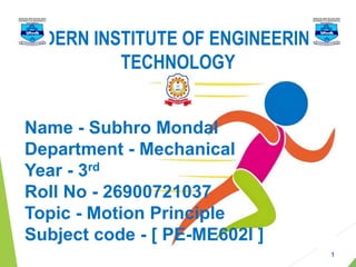 Name - Subhro Mondal
Department - Mechanical
Year - 3rd
Roll No - 26900721037
Topic - Motion Principle
Subject code - [ PE-ME602I ]
MODERN INSTITUTE OF ENGINEERING &
TECHNOLOGY
1
 