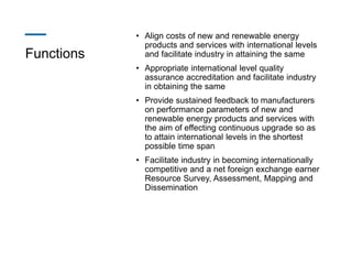 Functions
• Align costs of new and renewable energy
products and services with international levels
and facilitate industry in attaining the same
• Appropriate international level quality
assurance accreditation and facilitate industry
in obtaining the same
• Provide sustained feedback to manufacturers
on performance parameters of new and
renewable energy products and services with
the aim of effecting continuous upgrade so as
to attain international levels in the shortest
possible time span
• Facilitate industry in becoming internationally
competitive and a net foreign exchange earner
Resource Survey, Assessment, Mapping and
Dissemination
 