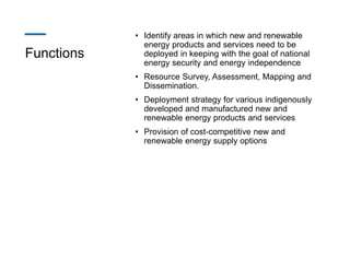 Functions
• Identify areas in which new and renewable
energy products and services need to be
deployed in keeping with the goal of national
energy security and energy independence
• Resource Survey, Assessment, Mapping and
Dissemination.
• Deployment strategy for various indigenously
developed and manufactured new and
renewable energy products and services
• Provision of cost-competitive new and
renewable energy supply options
 
