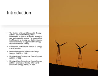 Introduction
• The Ministry of New and Renewable Energy
(MNRE) is the nodal Ministry of the
Government of India for all matters relating to
new and renewable energy. The broad aim of
the Ministry is to develop and deploy new and
renewable energy to supplement the energy
requirements of the country.
• Commission for Additional Sources of Energy
(CASE) in 1981.
• Department of Non-Conventional Energy
Sources (DNES) in 1982.
• Ministry of Non-Conventional Energy Sources
(MNES) in 1992.
• Ministry of Non-Conventional Energy Sources
(MNES) renamed as Ministry of New and
Renewable Energy (MNRE) in 2006.
 