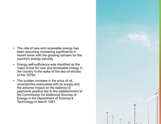• The role of new and renewable energy has
been assuming increasing significance in
recent times with the growing concern for the
country's energy security.
• Energy self-sufficiency was identified as the
major driver for new and renewable energy in
the country in the wake of the two oil shocks
of the 1970s.
• The sudden increase in the price of oil,
uncertainties associated with its supply and
the adverse impact on the balance of
payments position led to the establishment of
the Commission for Additional Sources of
Energy in the Department of Science &
Technology in March 1981.
 