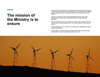 The mission of
the Ministry is to
ensure
• Energy Security: Development and deployment of alternate fuels like hydrogen,
bio-fuels and synthetic fuels and their applications to contribute towards bridging
the gap between domestic oil supply and demand; lesser dependency on oil
imports
• Increase in the share of clean power: Renewables like wind, hydro, solar,
geothermal, bio & tidal power to supplement fossil fuel based electricity
generation.
• Energy Availability and Access: Supplement energy needs of cooking, heating,
motive power and captive generation in rural, urban,industrial and commercial
sectors
• Energy Affordability: Cost-competitive, convenient, safe, affordable and reliable
energy supply options
• Energy Equity: Per-capita energy consumption at par with the global average
level by 2050, through a sustainable and diverse fuel- mix
 