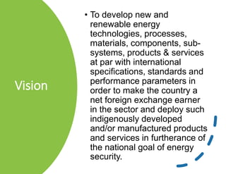 Vision
• To develop new and
renewable energy
technologies, processes,
materials, components, sub-
systems, products & services
at par with international
specifications, standards and
performance parameters in
order to make the country a
net foreign exchange earner
in the sector and deploy such
indigenously developed
and/or manufactured products
and services in furtherance of
the national goal of energy
security.
 