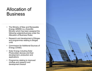 Allocation of
Business
• The Ministry of New and Renewable
Energy (MNRE) is a Scientific
Ministry which has been assigned the
following subjects/business under the
Allocation of Business Rules:
• Research and development of Biogas
and programmes relating to Biogas
units
• Commission for Additional Sources of
Energy (CASE)
• Solar Energy including Solar
Photovoltaic devices and their
development, production and
applications
• Programme relating to improved
chulhas and research and
development thereof
 