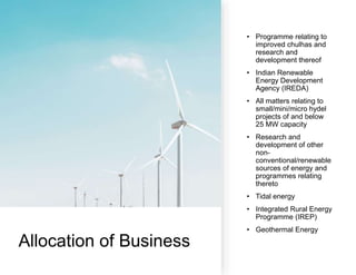 Allocation of Business
• Programme relating to
improved chulhas and
research and
development thereof
• Indian Renewable
Energy Development
Agency (IREDA)
• All matters relating to
small/mini/micro hydel
projects of and below
25 MW capacity
• Research and
development of other
non-
conventional/renewable
sources of energy and
programmes relating
thereto
• Tidal energy
• Integrated Rural Energy
Programme (IREP)
• Geothermal Energy
 