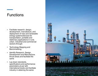 Functions
• Facilitate research, design,
development, manufacture, and
deployment of new and renewable
energy systems/devices for
transportation, portable and
stationary applications in rural,
urban, industrial and commercial
sectors through:
• Technology Mapping and
Benchmarking
• Identify Research, Design,
Development and Manufacture
thrust areas and facilitate the
same
• Lay down standards,
specifications and performance
parameters at par with
international levels and facilitate
industry in attaining the same
 