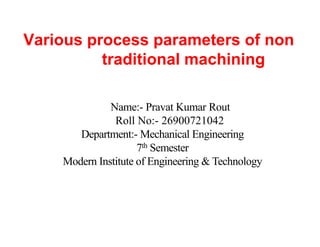 Various process parameters of non
traditional machining
Name:- Pravat Kumar Rout
Roll No:- 26900721042
Department:- Mechanical Engineering
7th Semester
Modern Institute of Engineering & Technology
 