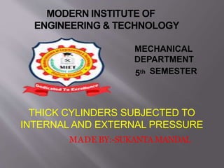 MODERN INSTITUTE OF
ENGINEERING & TECHNOLOGY
MECHANICAL
DEPARTMENT
5th SEMESTER
THICK CYLINDERS SUBJECTED TO
INTERNAL AND EXTERNAL PRESSURE
MADE BY:-SUKANTA MANDAL
 