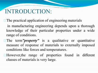 INTRODUCTION:
The practical application of engineering materials
in manufacturing engineering depends upon a thorough
knowledge of their particular properties under a wide
range of conditions.
The term”property” is a qualitative or quantitative
measure of response of materials to externally imposed
conditions like forces and temperatures.
However,the range of properties found in different
classes of materials is very large.
 