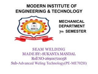 MODERN INSTITUTE OF
ENGINEERING & TECHNOLOGY
MECHANICAL
DEPARTMENT
7th SEMESTER
SEAM WELDING
MADE BY:-SUKANTA MANDAL
Roll NO-26900721058
Sub-Advanced Weling Technology(PE-ME702H)
 